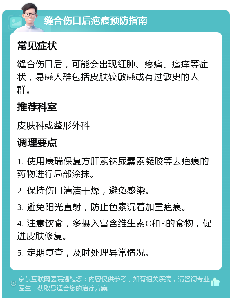 缝合伤口后疤痕预防指南 常见症状 缝合伤口后，可能会出现红肿、疼痛、瘙痒等症状，易感人群包括皮肤较敏感或有过敏史的人群。 推荐科室 皮肤科或整形外科 调理要点 1. 使用康瑞保复方肝素钠尿囊素凝胶等去疤痕的药物进行局部涂抹。 2. 保持伤口清洁干燥，避免感染。 3. 避免阳光直射，防止色素沉着加重疤痕。 4. 注意饮食，多摄入富含维生素C和E的食物，促进皮肤修复。 5. 定期复查，及时处理异常情况。