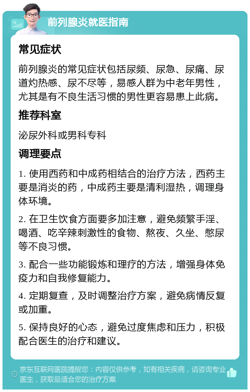 前列腺炎就医指南 常见症状 前列腺炎的常见症状包括尿频、尿急、尿痛、尿道灼热感、尿不尽等，易感人群为中老年男性，尤其是有不良生活习惯的男性更容易患上此病。 推荐科室 泌尿外科或男科专科 调理要点 1. 使用西药和中成药相结合的治疗方法，西药主要是消炎的药，中成药主要是清利湿热，调理身体环境。 2. 在卫生饮食方面要多加注意，避免频繁手淫、喝酒、吃辛辣刺激性的食物、熬夜、久坐、憋尿等不良习惯。 3. 配合一些功能锻炼和理疗的方法，增强身体免疫力和自我修复能力。 4. 定期复查，及时调整治疗方案，避免病情反复或加重。 5. 保持良好的心态，避免过度焦虑和压力，积极配合医生的治疗和建议。