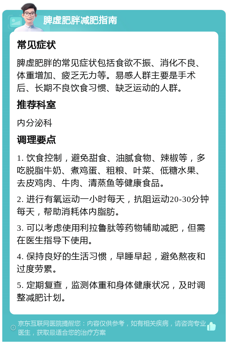 脾虚肥胖减肥指南 常见症状 脾虚肥胖的常见症状包括食欲不振、消化不良、体重增加、疲乏无力等。易感人群主要是手术后、长期不良饮食习惯、缺乏运动的人群。 推荐科室 内分泌科 调理要点 1. 饮食控制，避免甜食、油腻食物、辣椒等，多吃脱脂牛奶、煮鸡蛋、粗粮、叶菜、低糖水果、去皮鸡肉、牛肉、清蒸鱼等健康食品。 2. 进行有氧运动一小时每天，抗阻运动20-30分钟每天，帮助消耗体内脂肪。 3. 可以考虑使用利拉鲁肽等药物辅助减肥，但需在医生指导下使用。 4. 保持良好的生活习惯，早睡早起，避免熬夜和过度劳累。 5. 定期复查，监测体重和身体健康状况，及时调整减肥计划。