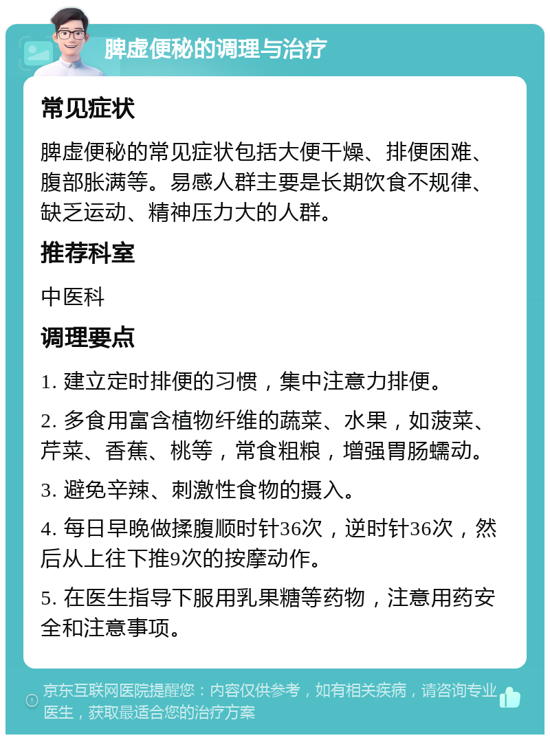 脾虚便秘的调理与治疗 常见症状 脾虚便秘的常见症状包括大便干燥、排便困难、腹部胀满等。易感人群主要是长期饮食不规律、缺乏运动、精神压力大的人群。 推荐科室 中医科 调理要点 1. 建立定时排便的习惯，集中注意力排便。 2. 多食用富含植物纤维的蔬菜、水果，如菠菜、芹菜、香蕉、桃等，常食粗粮，增强胃肠蠕动。 3. 避免辛辣、刺激性食物的摄入。 4. 每日早晚做揉腹顺时针36次，逆时针36次，然后从上往下推9次的按摩动作。 5. 在医生指导下服用乳果糖等药物，注意用药安全和注意事项。