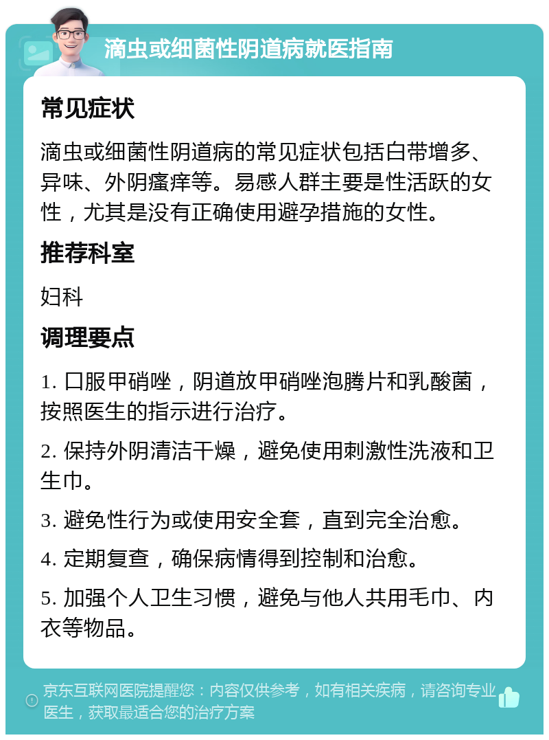 滴虫或细菌性阴道病就医指南 常见症状 滴虫或细菌性阴道病的常见症状包括白带增多、异味、外阴瘙痒等。易感人群主要是性活跃的女性，尤其是没有正确使用避孕措施的女性。 推荐科室 妇科 调理要点 1. 口服甲硝唑，阴道放甲硝唑泡腾片和乳酸菌，按照医生的指示进行治疗。 2. 保持外阴清洁干燥，避免使用刺激性洗液和卫生巾。 3. 避免性行为或使用安全套，直到完全治愈。 4. 定期复查，确保病情得到控制和治愈。 5. 加强个人卫生习惯，避免与他人共用毛巾、内衣等物品。