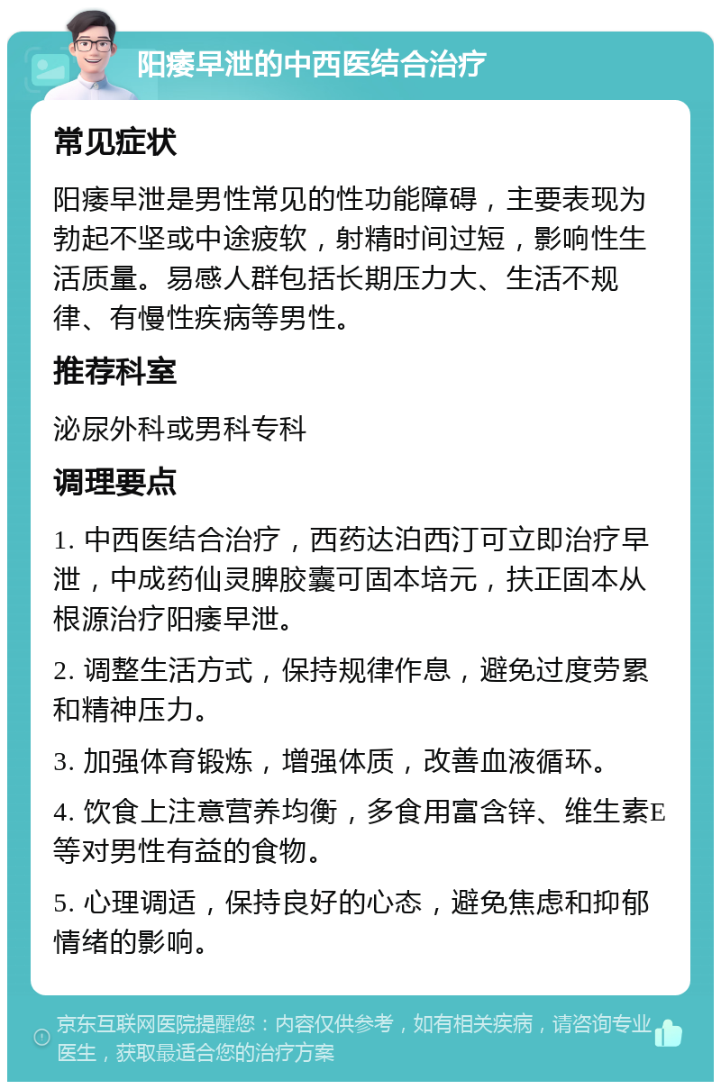 阳痿早泄的中西医结合治疗 常见症状 阳痿早泄是男性常见的性功能障碍，主要表现为勃起不坚或中途疲软，射精时间过短，影响性生活质量。易感人群包括长期压力大、生活不规律、有慢性疾病等男性。 推荐科室 泌尿外科或男科专科 调理要点 1. 中西医结合治疗，西药达泊西汀可立即治疗早泄，中成药仙灵脾胶囊可固本培元，扶正固本从根源治疗阳痿早泄。 2. 调整生活方式，保持规律作息，避免过度劳累和精神压力。 3. 加强体育锻炼，增强体质，改善血液循环。 4. 饮食上注意营养均衡，多食用富含锌、维生素E等对男性有益的食物。 5. 心理调适，保持良好的心态，避免焦虑和抑郁情绪的影响。