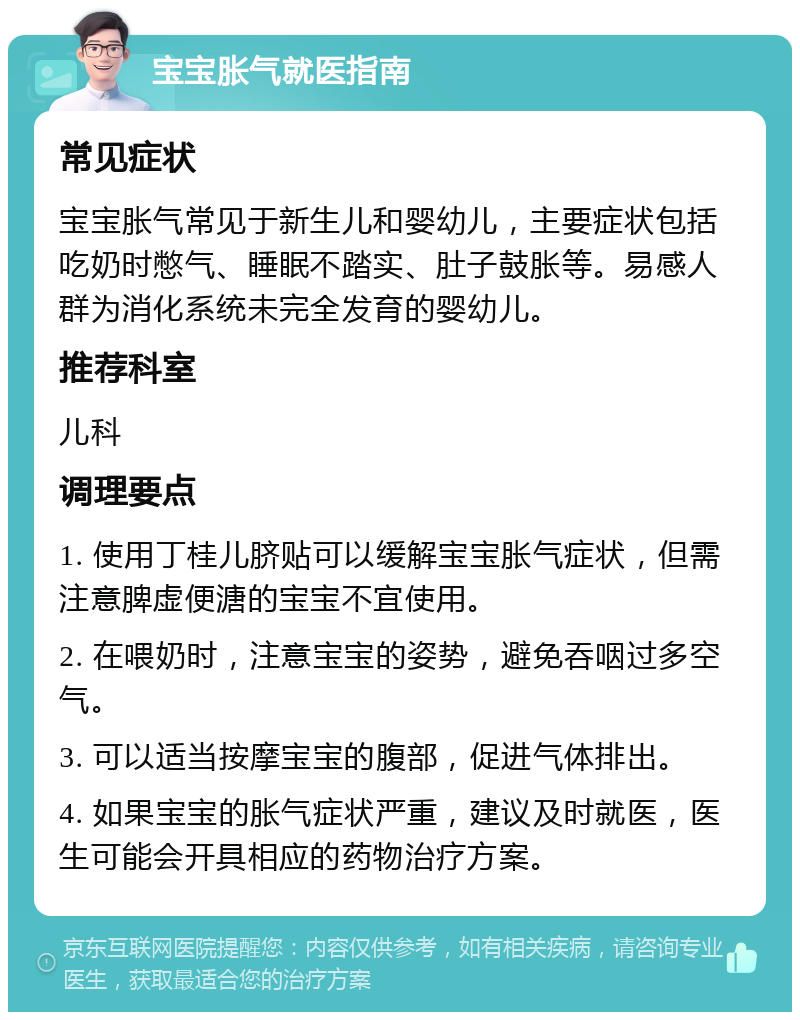 宝宝胀气就医指南 常见症状 宝宝胀气常见于新生儿和婴幼儿，主要症状包括吃奶时憋气、睡眠不踏实、肚子鼓胀等。易感人群为消化系统未完全发育的婴幼儿。 推荐科室 儿科 调理要点 1. 使用丁桂儿脐贴可以缓解宝宝胀气症状，但需注意脾虚便溏的宝宝不宜使用。 2. 在喂奶时，注意宝宝的姿势，避免吞咽过多空气。 3. 可以适当按摩宝宝的腹部，促进气体排出。 4. 如果宝宝的胀气症状严重，建议及时就医，医生可能会开具相应的药物治疗方案。