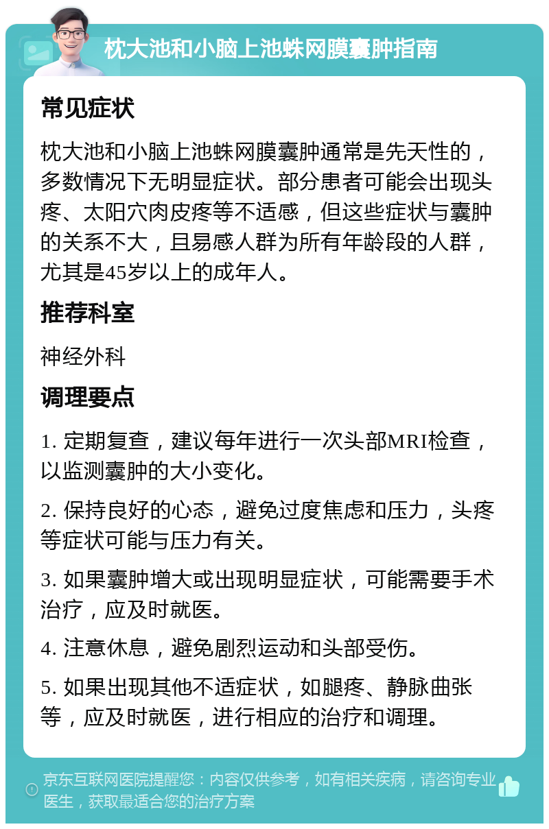 枕大池和小脑上池蛛网膜囊肿指南 常见症状 枕大池和小脑上池蛛网膜囊肿通常是先天性的，多数情况下无明显症状。部分患者可能会出现头疼、太阳穴肉皮疼等不适感，但这些症状与囊肿的关系不大，且易感人群为所有年龄段的人群，尤其是45岁以上的成年人。 推荐科室 神经外科 调理要点 1. 定期复查，建议每年进行一次头部MRI检查，以监测囊肿的大小变化。 2. 保持良好的心态，避免过度焦虑和压力，头疼等症状可能与压力有关。 3. 如果囊肿增大或出现明显症状，可能需要手术治疗，应及时就医。 4. 注意休息，避免剧烈运动和头部受伤。 5. 如果出现其他不适症状，如腿疼、静脉曲张等，应及时就医，进行相应的治疗和调理。