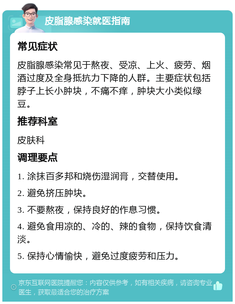 皮脂腺感染就医指南 常见症状 皮脂腺感染常见于熬夜、受凉、上火、疲劳、烟酒过度及全身抵抗力下降的人群。主要症状包括脖子上长小肿块，不痛不痒，肿块大小类似绿豆。 推荐科室 皮肤科 调理要点 1. 涂抹百多邦和烧伤湿润膏，交替使用。 2. 避免挤压肿块。 3. 不要熬夜，保持良好的作息习惯。 4. 避免食用凉的、冷的、辣的食物，保持饮食清淡。 5. 保持心情愉快，避免过度疲劳和压力。