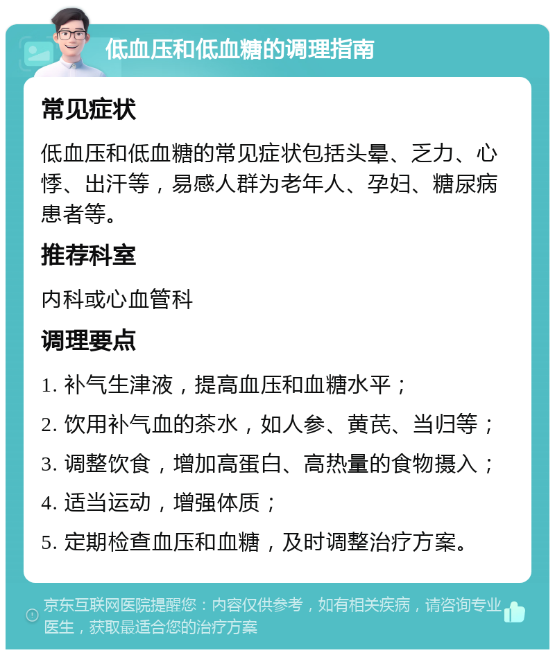 低血压和低血糖的调理指南 常见症状 低血压和低血糖的常见症状包括头晕、乏力、心悸、出汗等，易感人群为老年人、孕妇、糖尿病患者等。 推荐科室 内科或心血管科 调理要点 1. 补气生津液，提高血压和血糖水平； 2. 饮用补气血的茶水，如人参、黄芪、当归等； 3. 调整饮食，增加高蛋白、高热量的食物摄入； 4. 适当运动，增强体质； 5. 定期检查血压和血糖，及时调整治疗方案。