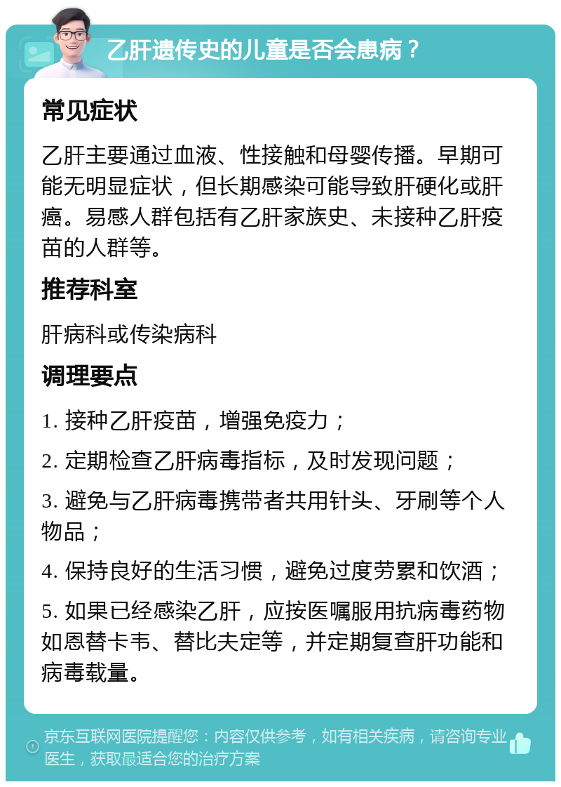 乙肝遗传史的儿童是否会患病？ 常见症状 乙肝主要通过血液、性接触和母婴传播。早期可能无明显症状，但长期感染可能导致肝硬化或肝癌。易感人群包括有乙肝家族史、未接种乙肝疫苗的人群等。 推荐科室 肝病科或传染病科 调理要点 1. 接种乙肝疫苗，增强免疫力； 2. 定期检查乙肝病毒指标，及时发现问题； 3. 避免与乙肝病毒携带者共用针头、牙刷等个人物品； 4. 保持良好的生活习惯，避免过度劳累和饮酒； 5. 如果已经感染乙肝，应按医嘱服用抗病毒药物如恩替卡韦、替比夫定等，并定期复查肝功能和病毒载量。