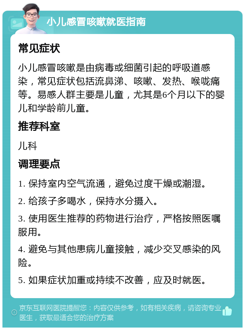 小儿感冒咳嗽就医指南 常见症状 小儿感冒咳嗽是由病毒或细菌引起的呼吸道感染，常见症状包括流鼻涕、咳嗽、发热、喉咙痛等。易感人群主要是儿童，尤其是6个月以下的婴儿和学龄前儿童。 推荐科室 儿科 调理要点 1. 保持室内空气流通，避免过度干燥或潮湿。 2. 给孩子多喝水，保持水分摄入。 3. 使用医生推荐的药物进行治疗，严格按照医嘱服用。 4. 避免与其他患病儿童接触，减少交叉感染的风险。 5. 如果症状加重或持续不改善，应及时就医。