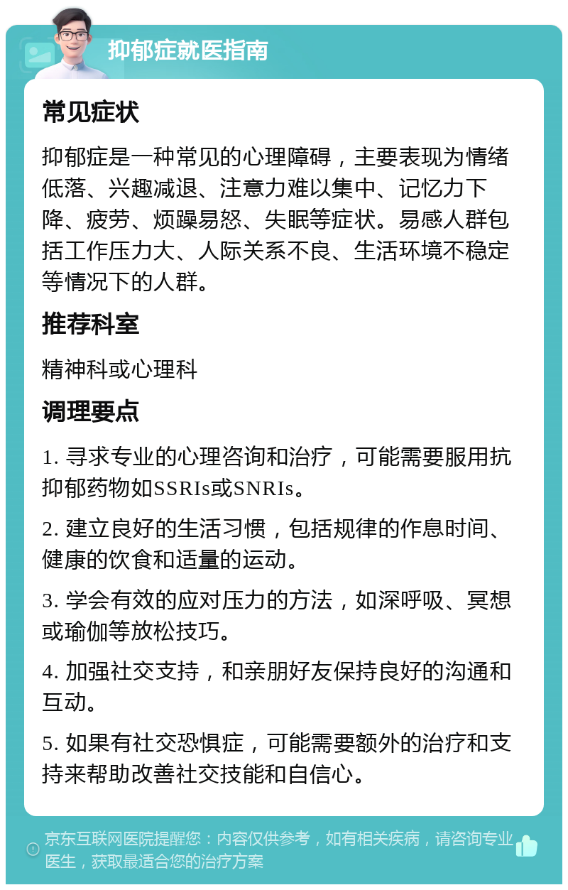 抑郁症就医指南 常见症状 抑郁症是一种常见的心理障碍，主要表现为情绪低落、兴趣减退、注意力难以集中、记忆力下降、疲劳、烦躁易怒、失眠等症状。易感人群包括工作压力大、人际关系不良、生活环境不稳定等情况下的人群。 推荐科室 精神科或心理科 调理要点 1. 寻求专业的心理咨询和治疗，可能需要服用抗抑郁药物如SSRIs或SNRIs。 2. 建立良好的生活习惯，包括规律的作息时间、健康的饮食和适量的运动。 3. 学会有效的应对压力的方法，如深呼吸、冥想或瑜伽等放松技巧。 4. 加强社交支持，和亲朋好友保持良好的沟通和互动。 5. 如果有社交恐惧症，可能需要额外的治疗和支持来帮助改善社交技能和自信心。