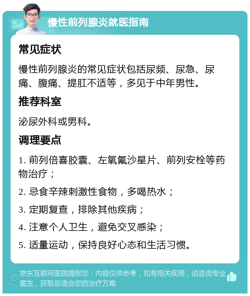 慢性前列腺炎就医指南 常见症状 慢性前列腺炎的常见症状包括尿频、尿急、尿痛、腹痛、提肛不适等，多见于中年男性。 推荐科室 泌尿外科或男科。 调理要点 1. 前列倍喜胶囊、左氧氟沙星片、前列安栓等药物治疗； 2. 忌食辛辣刺激性食物，多喝热水； 3. 定期复查，排除其他疾病； 4. 注意个人卫生，避免交叉感染； 5. 适量运动，保持良好心态和生活习惯。