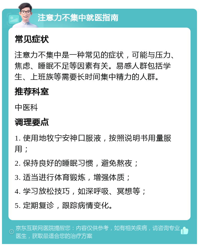 注意力不集中就医指南 常见症状 注意力不集中是一种常见的症状，可能与压力、焦虑、睡眠不足等因素有关。易感人群包括学生、上班族等需要长时间集中精力的人群。 推荐科室 中医科 调理要点 1. 使用地牧宁安神口服液，按照说明书用量服用； 2. 保持良好的睡眠习惯，避免熬夜； 3. 适当进行体育锻炼，增强体质； 4. 学习放松技巧，如深呼吸、冥想等； 5. 定期复诊，跟踪病情变化。