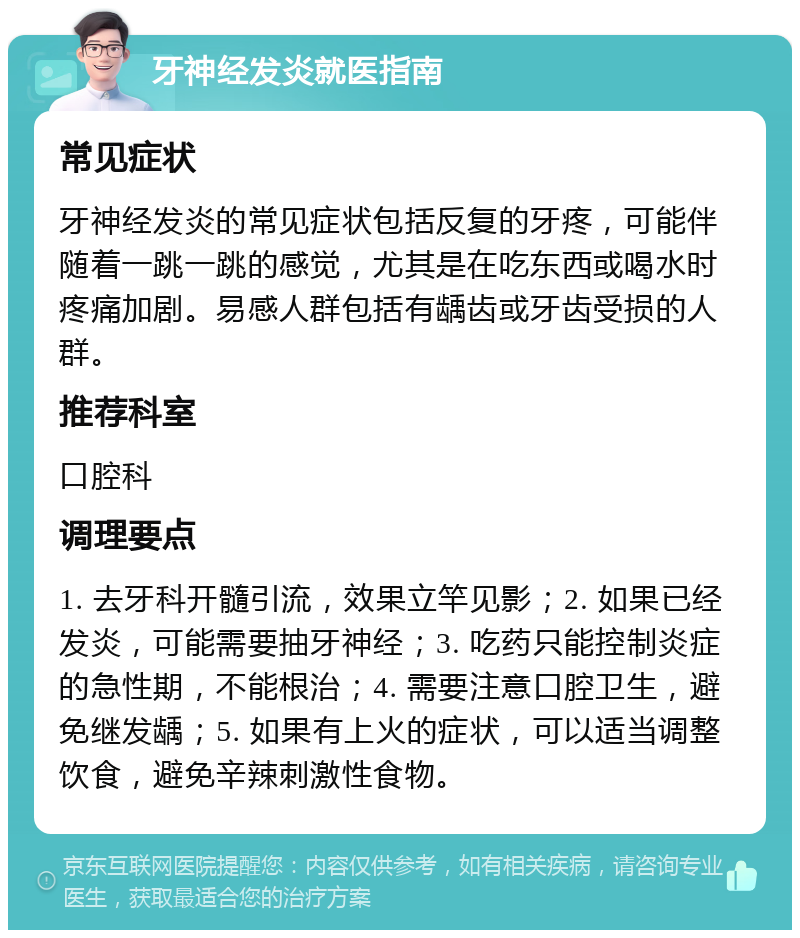 牙神经发炎就医指南 常见症状 牙神经发炎的常见症状包括反复的牙疼，可能伴随着一跳一跳的感觉，尤其是在吃东西或喝水时疼痛加剧。易感人群包括有龋齿或牙齿受损的人群。 推荐科室 口腔科 调理要点 1. 去牙科开髓引流，效果立竿见影；2. 如果已经发炎，可能需要抽牙神经；3. 吃药只能控制炎症的急性期，不能根治；4. 需要注意口腔卫生，避免继发龋；5. 如果有上火的症状，可以适当调整饮食，避免辛辣刺激性食物。