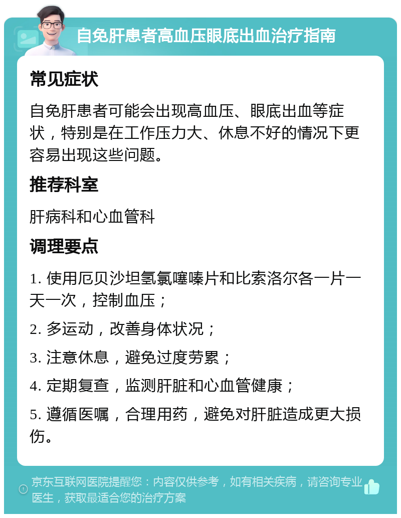 自免肝患者高血压眼底出血治疗指南 常见症状 自免肝患者可能会出现高血压、眼底出血等症状，特别是在工作压力大、休息不好的情况下更容易出现这些问题。 推荐科室 肝病科和心血管科 调理要点 1. 使用厄贝沙坦氢氯噻嗪片和比索洛尔各一片一天一次，控制血压； 2. 多运动，改善身体状况； 3. 注意休息，避免过度劳累； 4. 定期复查，监测肝脏和心血管健康； 5. 遵循医嘱，合理用药，避免对肝脏造成更大损伤。