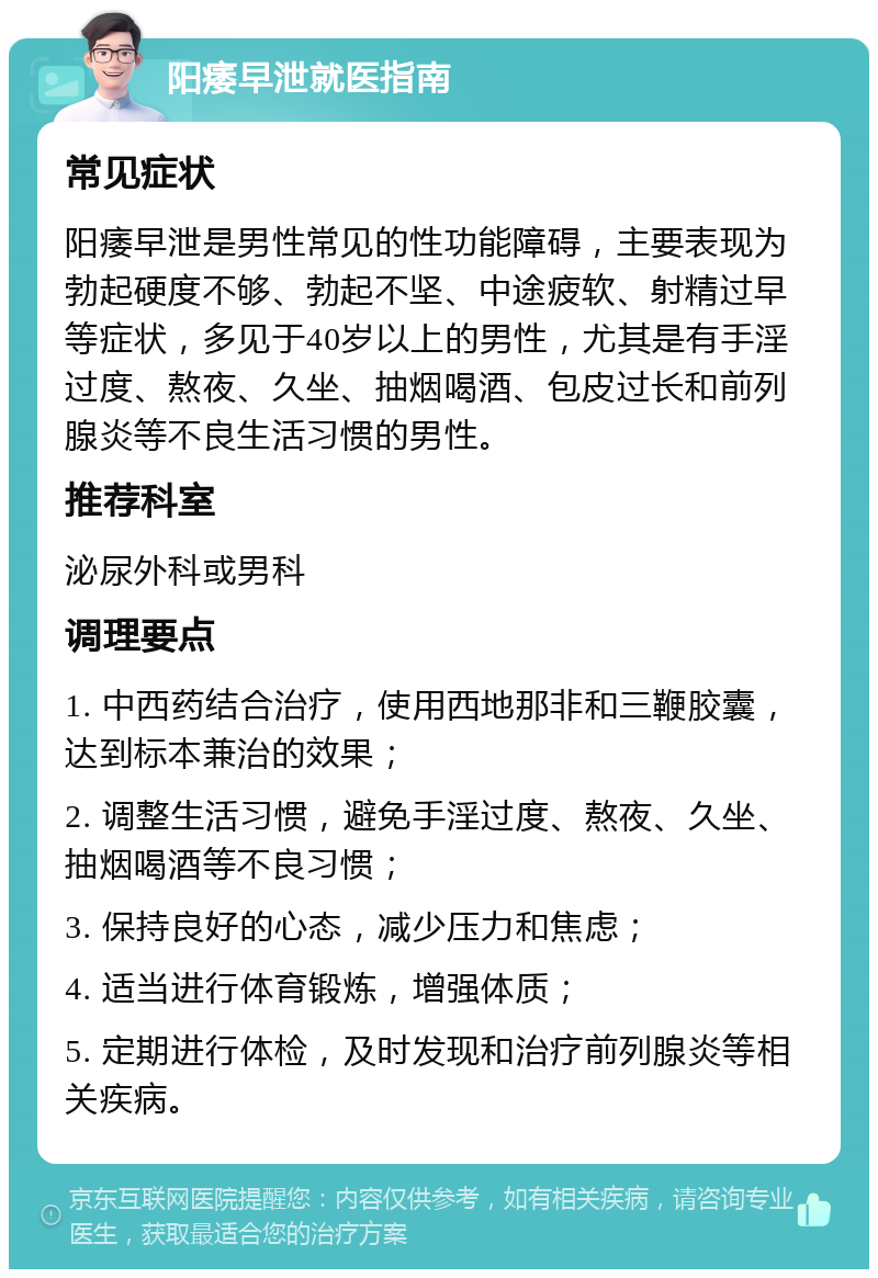 阳痿早泄就医指南 常见症状 阳痿早泄是男性常见的性功能障碍，主要表现为勃起硬度不够、勃起不坚、中途疲软、射精过早等症状，多见于40岁以上的男性，尤其是有手淫过度、熬夜、久坐、抽烟喝酒、包皮过长和前列腺炎等不良生活习惯的男性。 推荐科室 泌尿外科或男科 调理要点 1. 中西药结合治疗，使用西地那非和三鞭胶囊，达到标本兼治的效果； 2. 调整生活习惯，避免手淫过度、熬夜、久坐、抽烟喝酒等不良习惯； 3. 保持良好的心态，减少压力和焦虑； 4. 适当进行体育锻炼，增强体质； 5. 定期进行体检，及时发现和治疗前列腺炎等相关疾病。