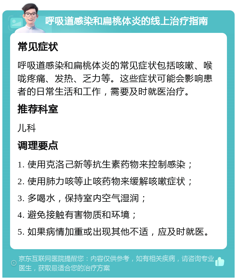 呼吸道感染和扁桃体炎的线上治疗指南 常见症状 呼吸道感染和扁桃体炎的常见症状包括咳嗽、喉咙疼痛、发热、乏力等。这些症状可能会影响患者的日常生活和工作，需要及时就医治疗。 推荐科室 儿科 调理要点 1. 使用克洛己新等抗生素药物来控制感染； 2. 使用肺力咳等止咳药物来缓解咳嗽症状； 3. 多喝水，保持室内空气湿润； 4. 避免接触有害物质和环境； 5. 如果病情加重或出现其他不适，应及时就医。