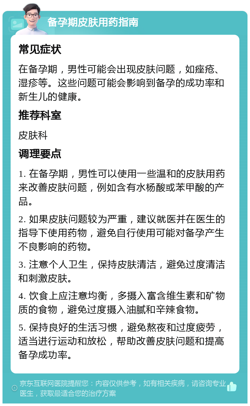 备孕期皮肤用药指南 常见症状 在备孕期，男性可能会出现皮肤问题，如痤疮、湿疹等。这些问题可能会影响到备孕的成功率和新生儿的健康。 推荐科室 皮肤科 调理要点 1. 在备孕期，男性可以使用一些温和的皮肤用药来改善皮肤问题，例如含有水杨酸或苯甲酸的产品。 2. 如果皮肤问题较为严重，建议就医并在医生的指导下使用药物，避免自行使用可能对备孕产生不良影响的药物。 3. 注意个人卫生，保持皮肤清洁，避免过度清洁和刺激皮肤。 4. 饮食上应注意均衡，多摄入富含维生素和矿物质的食物，避免过度摄入油腻和辛辣食物。 5. 保持良好的生活习惯，避免熬夜和过度疲劳，适当进行运动和放松，帮助改善皮肤问题和提高备孕成功率。