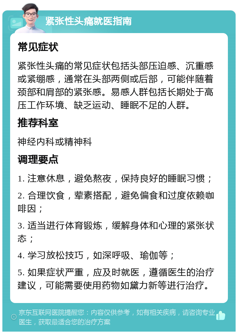 紧张性头痛就医指南 常见症状 紧张性头痛的常见症状包括头部压迫感、沉重感或紧绷感，通常在头部两侧或后部，可能伴随着颈部和肩部的紧张感。易感人群包括长期处于高压工作环境、缺乏运动、睡眠不足的人群。 推荐科室 神经内科或精神科 调理要点 1. 注意休息，避免熬夜，保持良好的睡眠习惯； 2. 合理饮食，荤素搭配，避免偏食和过度依赖咖啡因； 3. 适当进行体育锻炼，缓解身体和心理的紧张状态； 4. 学习放松技巧，如深呼吸、瑜伽等； 5. 如果症状严重，应及时就医，遵循医生的治疗建议，可能需要使用药物如黛力新等进行治疗。