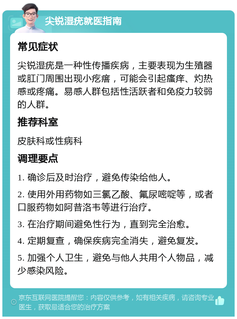 尖锐湿疣就医指南 常见症状 尖锐湿疣是一种性传播疾病，主要表现为生殖器或肛门周围出现小疙瘩，可能会引起瘙痒、灼热感或疼痛。易感人群包括性活跃者和免疫力较弱的人群。 推荐科室 皮肤科或性病科 调理要点 1. 确诊后及时治疗，避免传染给他人。 2. 使用外用药物如三氯乙酸、氟尿嘧啶等，或者口服药物如阿昔洛韦等进行治疗。 3. 在治疗期间避免性行为，直到完全治愈。 4. 定期复查，确保疾病完全消失，避免复发。 5. 加强个人卫生，避免与他人共用个人物品，减少感染风险。