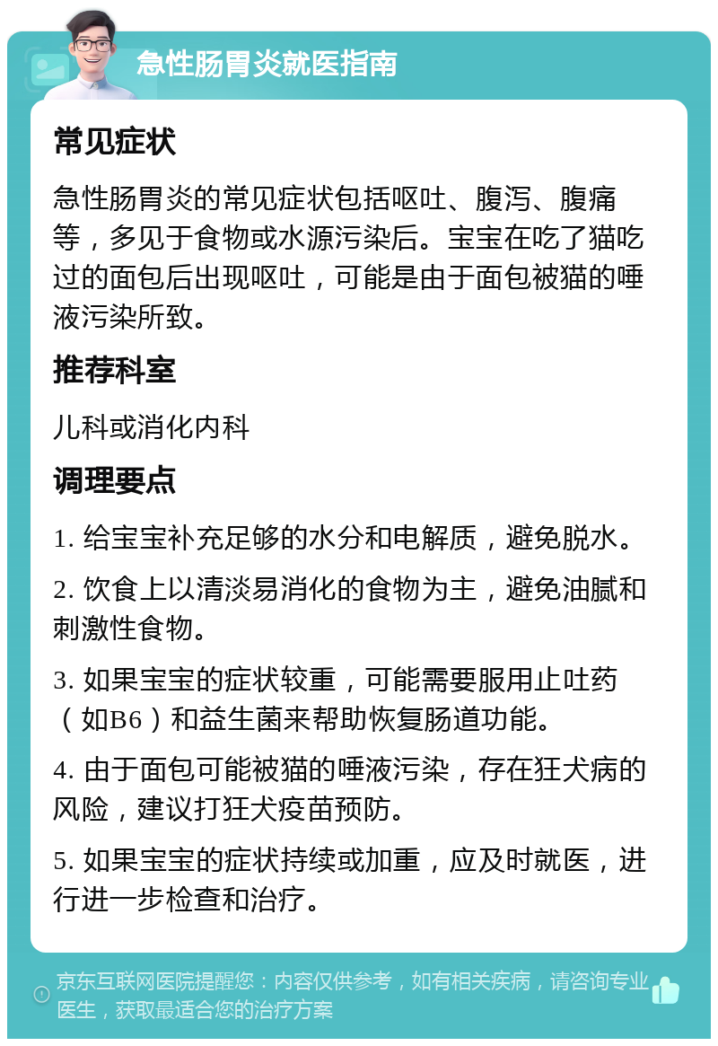 急性肠胃炎就医指南 常见症状 急性肠胃炎的常见症状包括呕吐、腹泻、腹痛等，多见于食物或水源污染后。宝宝在吃了猫吃过的面包后出现呕吐，可能是由于面包被猫的唾液污染所致。 推荐科室 儿科或消化内科 调理要点 1. 给宝宝补充足够的水分和电解质，避免脱水。 2. 饮食上以清淡易消化的食物为主，避免油腻和刺激性食物。 3. 如果宝宝的症状较重，可能需要服用止吐药（如B6）和益生菌来帮助恢复肠道功能。 4. 由于面包可能被猫的唾液污染，存在狂犬病的风险，建议打狂犬疫苗预防。 5. 如果宝宝的症状持续或加重，应及时就医，进行进一步检查和治疗。