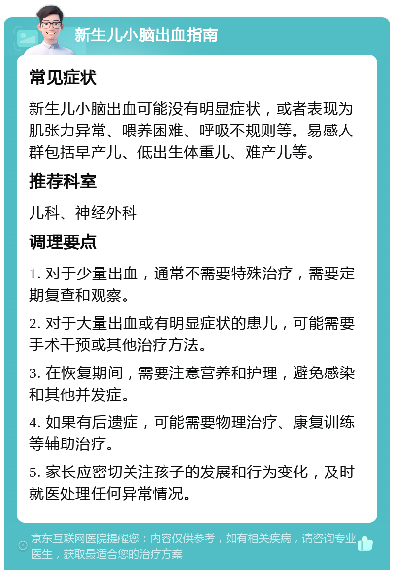 新生儿小脑出血指南 常见症状 新生儿小脑出血可能没有明显症状，或者表现为肌张力异常、喂养困难、呼吸不规则等。易感人群包括早产儿、低出生体重儿、难产儿等。 推荐科室 儿科、神经外科 调理要点 1. 对于少量出血，通常不需要特殊治疗，需要定期复查和观察。 2. 对于大量出血或有明显症状的患儿，可能需要手术干预或其他治疗方法。 3. 在恢复期间，需要注意营养和护理，避免感染和其他并发症。 4. 如果有后遗症，可能需要物理治疗、康复训练等辅助治疗。 5. 家长应密切关注孩子的发展和行为变化，及时就医处理任何异常情况。