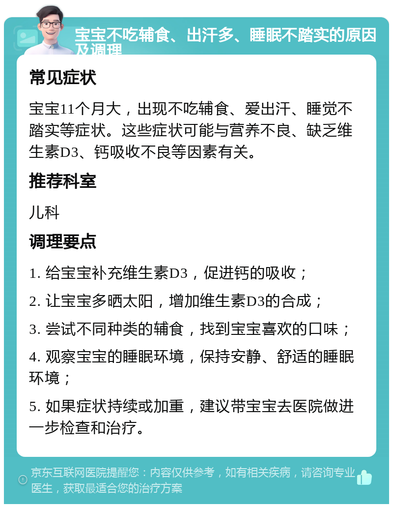 宝宝不吃辅食、出汗多、睡眠不踏实的原因及调理 常见症状 宝宝11个月大，出现不吃辅食、爱出汗、睡觉不踏实等症状。这些症状可能与营养不良、缺乏维生素D3、钙吸收不良等因素有关。 推荐科室 儿科 调理要点 1. 给宝宝补充维生素D3，促进钙的吸收； 2. 让宝宝多晒太阳，增加维生素D3的合成； 3. 尝试不同种类的辅食，找到宝宝喜欢的口味； 4. 观察宝宝的睡眠环境，保持安静、舒适的睡眠环境； 5. 如果症状持续或加重，建议带宝宝去医院做进一步检查和治疗。