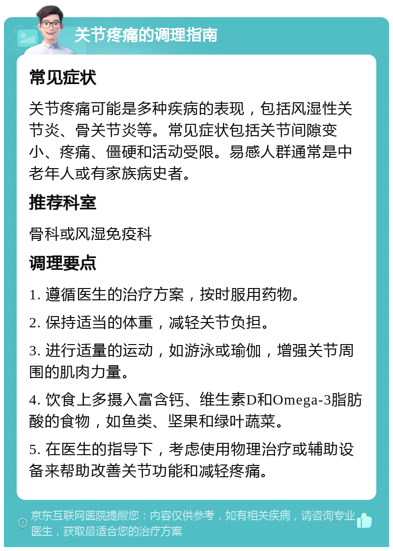 关节疼痛的调理指南 常见症状 关节疼痛可能是多种疾病的表现，包括风湿性关节炎、骨关节炎等。常见症状包括关节间隙变小、疼痛、僵硬和活动受限。易感人群通常是中老年人或有家族病史者。 推荐科室 骨科或风湿免疫科 调理要点 1. 遵循医生的治疗方案，按时服用药物。 2. 保持适当的体重，减轻关节负担。 3. 进行适量的运动，如游泳或瑜伽，增强关节周围的肌肉力量。 4. 饮食上多摄入富含钙、维生素D和Omega-3脂肪酸的食物，如鱼类、坚果和绿叶蔬菜。 5. 在医生的指导下，考虑使用物理治疗或辅助设备来帮助改善关节功能和减轻疼痛。