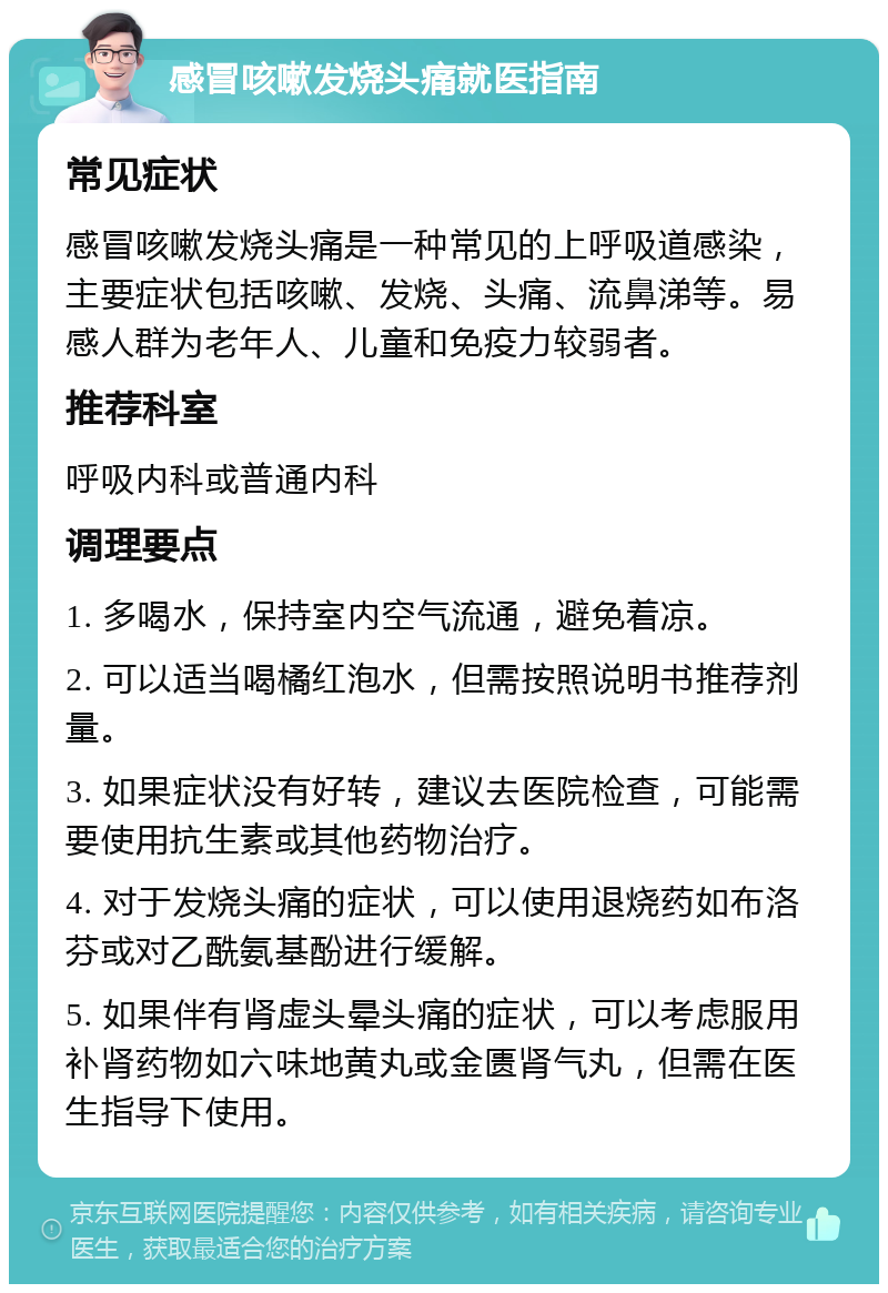 感冒咳嗽发烧头痛就医指南 常见症状 感冒咳嗽发烧头痛是一种常见的上呼吸道感染，主要症状包括咳嗽、发烧、头痛、流鼻涕等。易感人群为老年人、儿童和免疫力较弱者。 推荐科室 呼吸内科或普通内科 调理要点 1. 多喝水，保持室内空气流通，避免着凉。 2. 可以适当喝橘红泡水，但需按照说明书推荐剂量。 3. 如果症状没有好转，建议去医院检查，可能需要使用抗生素或其他药物治疗。 4. 对于发烧头痛的症状，可以使用退烧药如布洛芬或对乙酰氨基酚进行缓解。 5. 如果伴有肾虚头晕头痛的症状，可以考虑服用补肾药物如六味地黄丸或金匮肾气丸，但需在医生指导下使用。