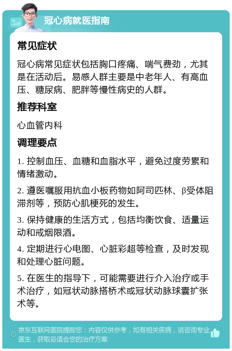 冠心病就医指南 常见症状 冠心病常见症状包括胸口疼痛、喘气费劲，尤其是在活动后。易感人群主要是中老年人、有高血压、糖尿病、肥胖等慢性病史的人群。 推荐科室 心血管内科 调理要点 1. 控制血压、血糖和血脂水平，避免过度劳累和情绪激动。 2. 遵医嘱服用抗血小板药物如阿司匹林、β受体阻滞剂等，预防心肌梗死的发生。 3. 保持健康的生活方式，包括均衡饮食、适量运动和戒烟限酒。 4. 定期进行心电图、心脏彩超等检查，及时发现和处理心脏问题。 5. 在医生的指导下，可能需要进行介入治疗或手术治疗，如冠状动脉搭桥术或冠状动脉球囊扩张术等。