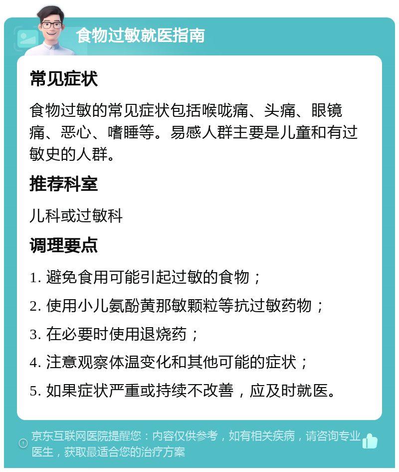 食物过敏就医指南 常见症状 食物过敏的常见症状包括喉咙痛、头痛、眼镜痛、恶心、嗜睡等。易感人群主要是儿童和有过敏史的人群。 推荐科室 儿科或过敏科 调理要点 1. 避免食用可能引起过敏的食物； 2. 使用小儿氨酚黄那敏颗粒等抗过敏药物； 3. 在必要时使用退烧药； 4. 注意观察体温变化和其他可能的症状； 5. 如果症状严重或持续不改善，应及时就医。