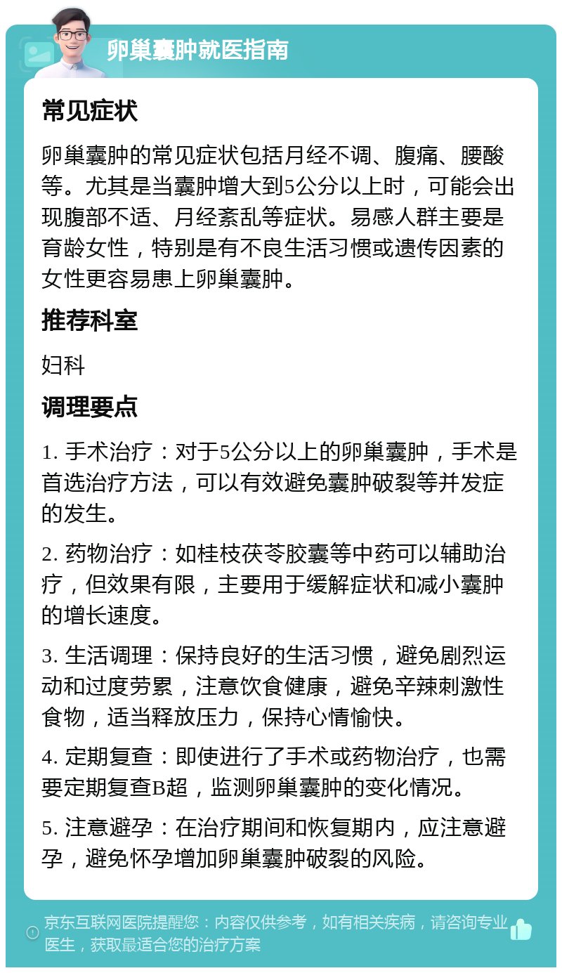 卵巢囊肿就医指南 常见症状 卵巢囊肿的常见症状包括月经不调、腹痛、腰酸等。尤其是当囊肿增大到5公分以上时，可能会出现腹部不适、月经紊乱等症状。易感人群主要是育龄女性，特别是有不良生活习惯或遗传因素的女性更容易患上卵巢囊肿。 推荐科室 妇科 调理要点 1. 手术治疗：对于5公分以上的卵巢囊肿，手术是首选治疗方法，可以有效避免囊肿破裂等并发症的发生。 2. 药物治疗：如桂枝茯苓胶囊等中药可以辅助治疗，但效果有限，主要用于缓解症状和减小囊肿的增长速度。 3. 生活调理：保持良好的生活习惯，避免剧烈运动和过度劳累，注意饮食健康，避免辛辣刺激性食物，适当释放压力，保持心情愉快。 4. 定期复查：即使进行了手术或药物治疗，也需要定期复查B超，监测卵巢囊肿的变化情况。 5. 注意避孕：在治疗期间和恢复期内，应注意避孕，避免怀孕增加卵巢囊肿破裂的风险。