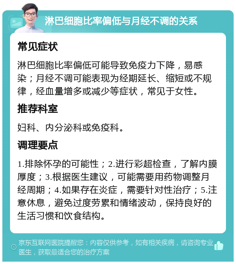 淋巴细胞比率偏低与月经不调的关系 常见症状 淋巴细胞比率偏低可能导致免疫力下降，易感染；月经不调可能表现为经期延长、缩短或不规律，经血量增多或减少等症状，常见于女性。 推荐科室 妇科、内分泌科或免疫科。 调理要点 1.排除怀孕的可能性；2.进行彩超检查，了解内膜厚度；3.根据医生建议，可能需要用药物调整月经周期；4.如果存在炎症，需要针对性治疗；5.注意休息，避免过度劳累和情绪波动，保持良好的生活习惯和饮食结构。