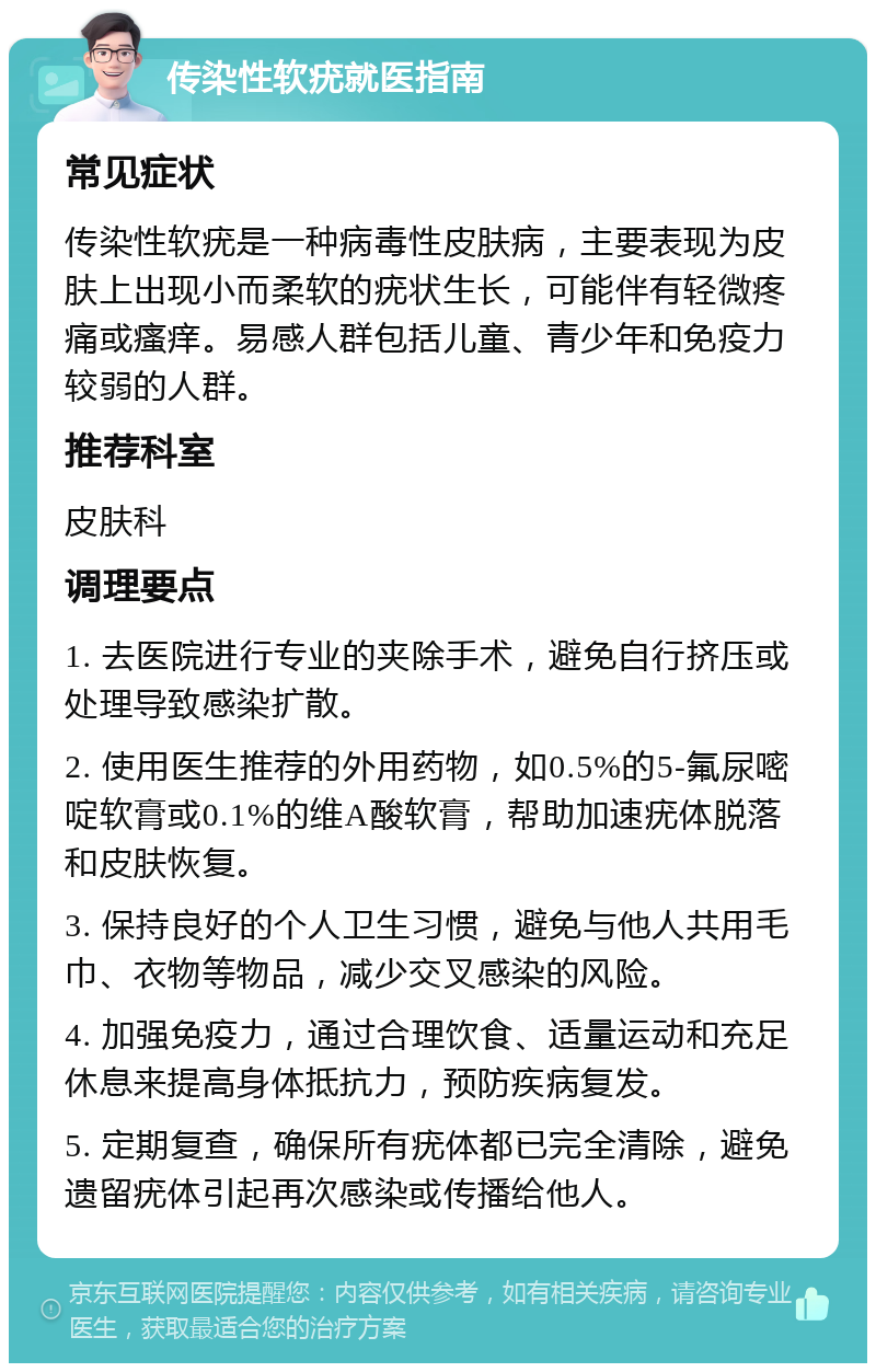 传染性软疣就医指南 常见症状 传染性软疣是一种病毒性皮肤病，主要表现为皮肤上出现小而柔软的疣状生长，可能伴有轻微疼痛或瘙痒。易感人群包括儿童、青少年和免疫力较弱的人群。 推荐科室 皮肤科 调理要点 1. 去医院进行专业的夹除手术，避免自行挤压或处理导致感染扩散。 2. 使用医生推荐的外用药物，如0.5%的5-氟尿嘧啶软膏或0.1%的维A酸软膏，帮助加速疣体脱落和皮肤恢复。 3. 保持良好的个人卫生习惯，避免与他人共用毛巾、衣物等物品，减少交叉感染的风险。 4. 加强免疫力，通过合理饮食、适量运动和充足休息来提高身体抵抗力，预防疾病复发。 5. 定期复查，确保所有疣体都已完全清除，避免遗留疣体引起再次感染或传播给他人。