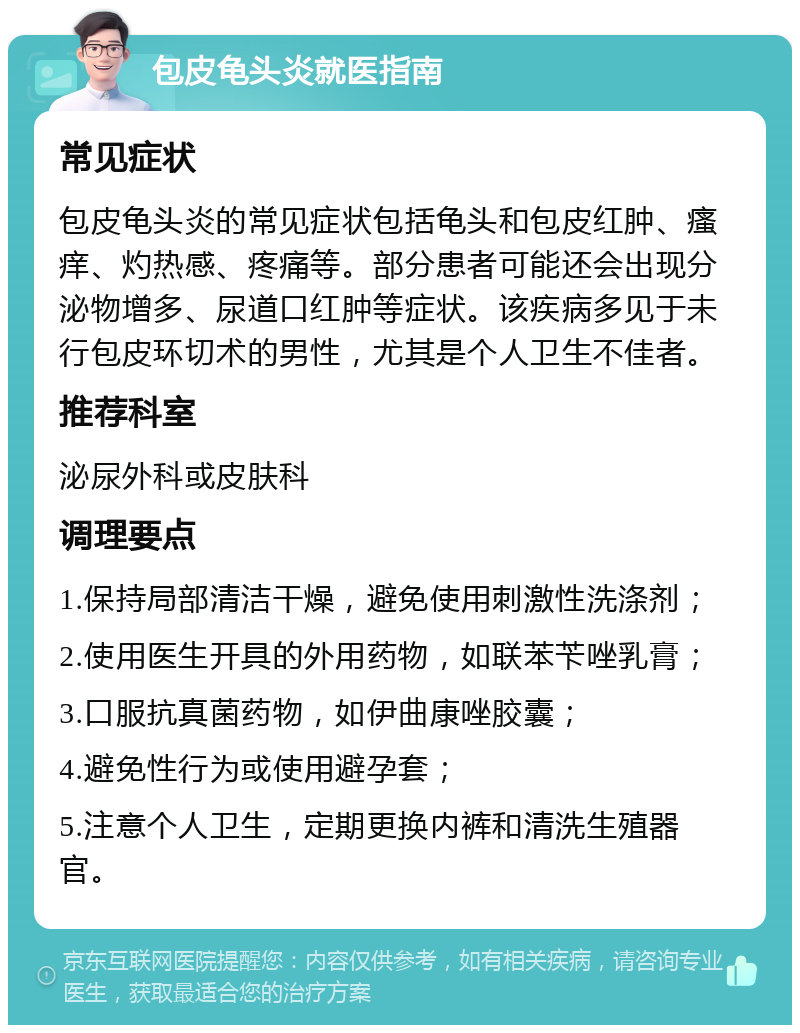 包皮龟头炎就医指南 常见症状 包皮龟头炎的常见症状包括龟头和包皮红肿、瘙痒、灼热感、疼痛等。部分患者可能还会出现分泌物增多、尿道口红肿等症状。该疾病多见于未行包皮环切术的男性，尤其是个人卫生不佳者。 推荐科室 泌尿外科或皮肤科 调理要点 1.保持局部清洁干燥，避免使用刺激性洗涤剂； 2.使用医生开具的外用药物，如联苯苄唑乳膏； 3.口服抗真菌药物，如伊曲康唑胶囊； 4.避免性行为或使用避孕套； 5.注意个人卫生，定期更换内裤和清洗生殖器官。