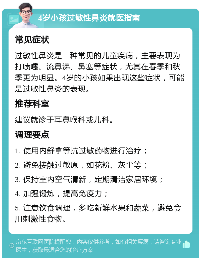 4岁小孩过敏性鼻炎就医指南 常见症状 过敏性鼻炎是一种常见的儿童疾病，主要表现为打喷嚏、流鼻涕、鼻塞等症状，尤其在春季和秋季更为明显。4岁的小孩如果出现这些症状，可能是过敏性鼻炎的表现。 推荐科室 建议就诊于耳鼻喉科或儿科。 调理要点 1. 使用内舒拿等抗过敏药物进行治疗； 2. 避免接触过敏原，如花粉、灰尘等； 3. 保持室内空气清新，定期清洁家居环境； 4. 加强锻炼，提高免疫力； 5. 注意饮食调理，多吃新鲜水果和蔬菜，避免食用刺激性食物。