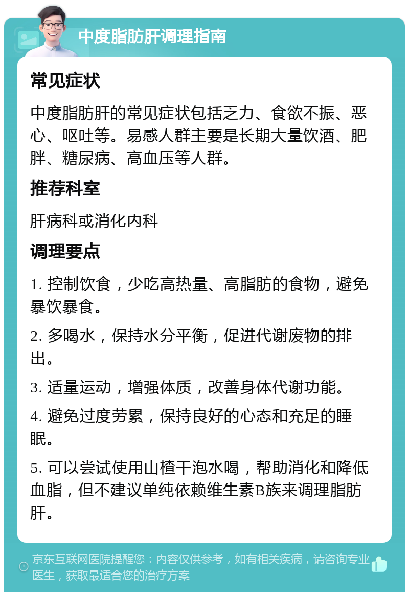 中度脂肪肝调理指南 常见症状 中度脂肪肝的常见症状包括乏力、食欲不振、恶心、呕吐等。易感人群主要是长期大量饮酒、肥胖、糖尿病、高血压等人群。 推荐科室 肝病科或消化内科 调理要点 1. 控制饮食，少吃高热量、高脂肪的食物，避免暴饮暴食。 2. 多喝水，保持水分平衡，促进代谢废物的排出。 3. 适量运动，增强体质，改善身体代谢功能。 4. 避免过度劳累，保持良好的心态和充足的睡眠。 5. 可以尝试使用山楂干泡水喝，帮助消化和降低血脂，但不建议单纯依赖维生素B族来调理脂肪肝。