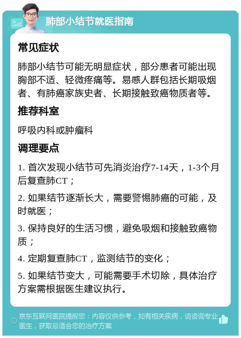 肺部小结节就医指南 常见症状 肺部小结节可能无明显症状，部分患者可能出现胸部不适、轻微疼痛等。易感人群包括长期吸烟者、有肺癌家族史者、长期接触致癌物质者等。 推荐科室 呼吸内科或肿瘤科 调理要点 1. 首次发现小结节可先消炎治疗7-14天，1-3个月后复查肺CT； 2. 如果结节逐渐长大，需要警惕肺癌的可能，及时就医； 3. 保持良好的生活习惯，避免吸烟和接触致癌物质； 4. 定期复查肺CT，监测结节的变化； 5. 如果结节变大，可能需要手术切除，具体治疗方案需根据医生建议执行。