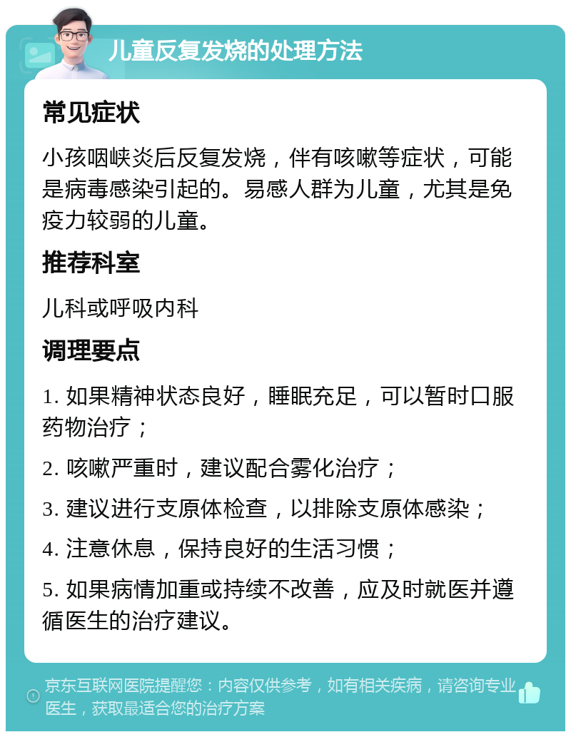 儿童反复发烧的处理方法 常见症状 小孩咽峡炎后反复发烧，伴有咳嗽等症状，可能是病毒感染引起的。易感人群为儿童，尤其是免疫力较弱的儿童。 推荐科室 儿科或呼吸内科 调理要点 1. 如果精神状态良好，睡眠充足，可以暂时口服药物治疗； 2. 咳嗽严重时，建议配合雾化治疗； 3. 建议进行支原体检查，以排除支原体感染； 4. 注意休息，保持良好的生活习惯； 5. 如果病情加重或持续不改善，应及时就医并遵循医生的治疗建议。