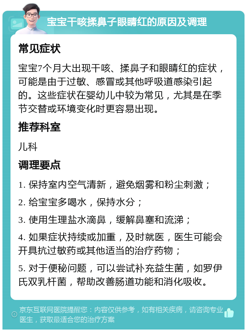 宝宝干咳揉鼻子眼睛红的原因及调理 常见症状 宝宝7个月大出现干咳、揉鼻子和眼睛红的症状，可能是由于过敏、感冒或其他呼吸道感染引起的。这些症状在婴幼儿中较为常见，尤其是在季节交替或环境变化时更容易出现。 推荐科室 儿科 调理要点 1. 保持室内空气清新，避免烟雾和粉尘刺激； 2. 给宝宝多喝水，保持水分； 3. 使用生理盐水滴鼻，缓解鼻塞和流涕； 4. 如果症状持续或加重，及时就医，医生可能会开具抗过敏药或其他适当的治疗药物； 5. 对于便秘问题，可以尝试补充益生菌，如罗伊氏双乳杆菌，帮助改善肠道功能和消化吸收。