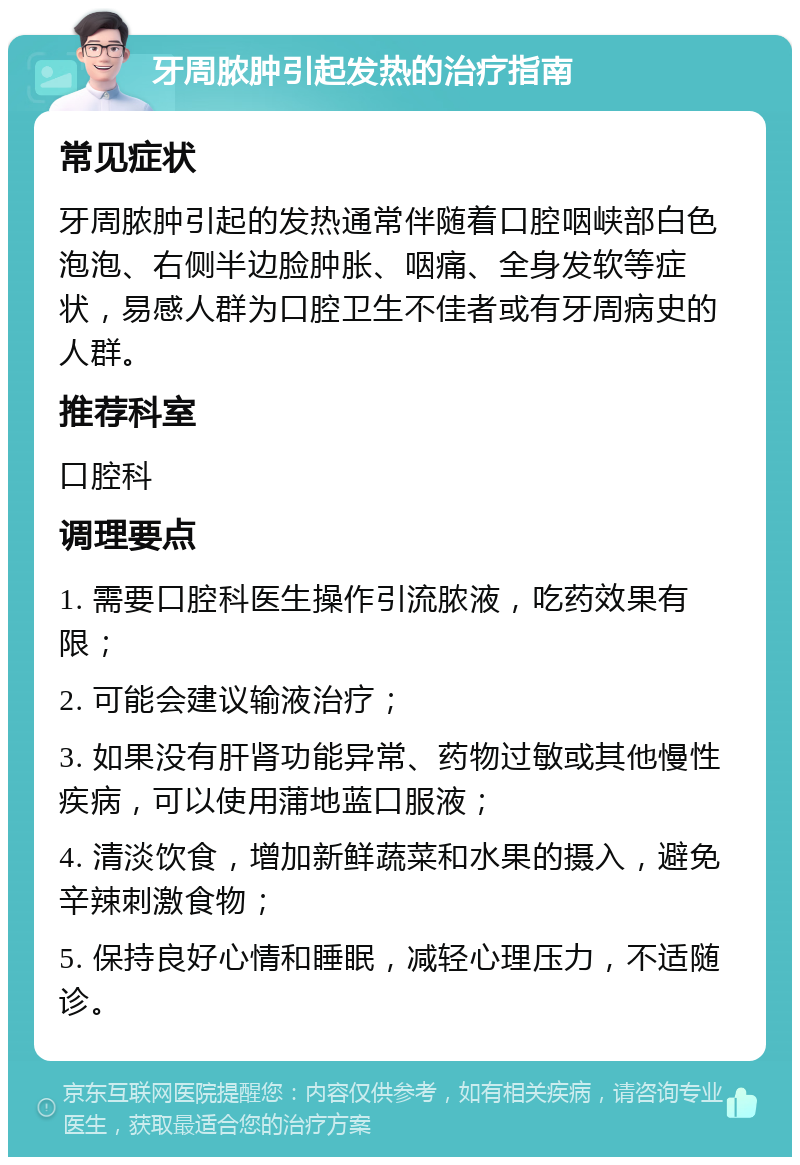 牙周脓肿引起发热的治疗指南 常见症状 牙周脓肿引起的发热通常伴随着口腔咽峡部白色泡泡、右侧半边脸肿胀、咽痛、全身发软等症状，易感人群为口腔卫生不佳者或有牙周病史的人群。 推荐科室 口腔科 调理要点 1. 需要口腔科医生操作引流脓液，吃药效果有限； 2. 可能会建议输液治疗； 3. 如果没有肝肾功能异常、药物过敏或其他慢性疾病，可以使用蒲地蓝口服液； 4. 清淡饮食，增加新鲜蔬菜和水果的摄入，避免辛辣刺激食物； 5. 保持良好心情和睡眠，减轻心理压力，不适随诊。