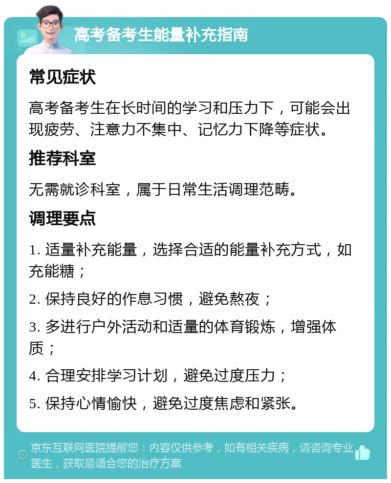 高考备考生能量补充指南 常见症状 高考备考生在长时间的学习和压力下，可能会出现疲劳、注意力不集中、记忆力下降等症状。 推荐科室 无需就诊科室，属于日常生活调理范畴。 调理要点 1. 适量补充能量，选择合适的能量补充方式，如充能糖； 2. 保持良好的作息习惯，避免熬夜； 3. 多进行户外活动和适量的体育锻炼，增强体质； 4. 合理安排学习计划，避免过度压力； 5. 保持心情愉快，避免过度焦虑和紧张。