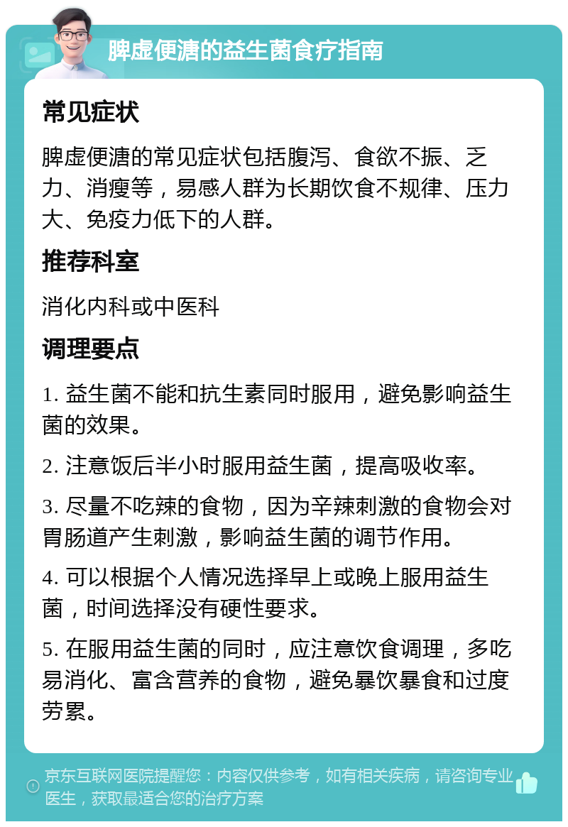 脾虚便溏的益生菌食疗指南 常见症状 脾虚便溏的常见症状包括腹泻、食欲不振、乏力、消瘦等，易感人群为长期饮食不规律、压力大、免疫力低下的人群。 推荐科室 消化内科或中医科 调理要点 1. 益生菌不能和抗生素同时服用，避免影响益生菌的效果。 2. 注意饭后半小时服用益生菌，提高吸收率。 3. 尽量不吃辣的食物，因为辛辣刺激的食物会对胃肠道产生刺激，影响益生菌的调节作用。 4. 可以根据个人情况选择早上或晚上服用益生菌，时间选择没有硬性要求。 5. 在服用益生菌的同时，应注意饮食调理，多吃易消化、富含营养的食物，避免暴饮暴食和过度劳累。