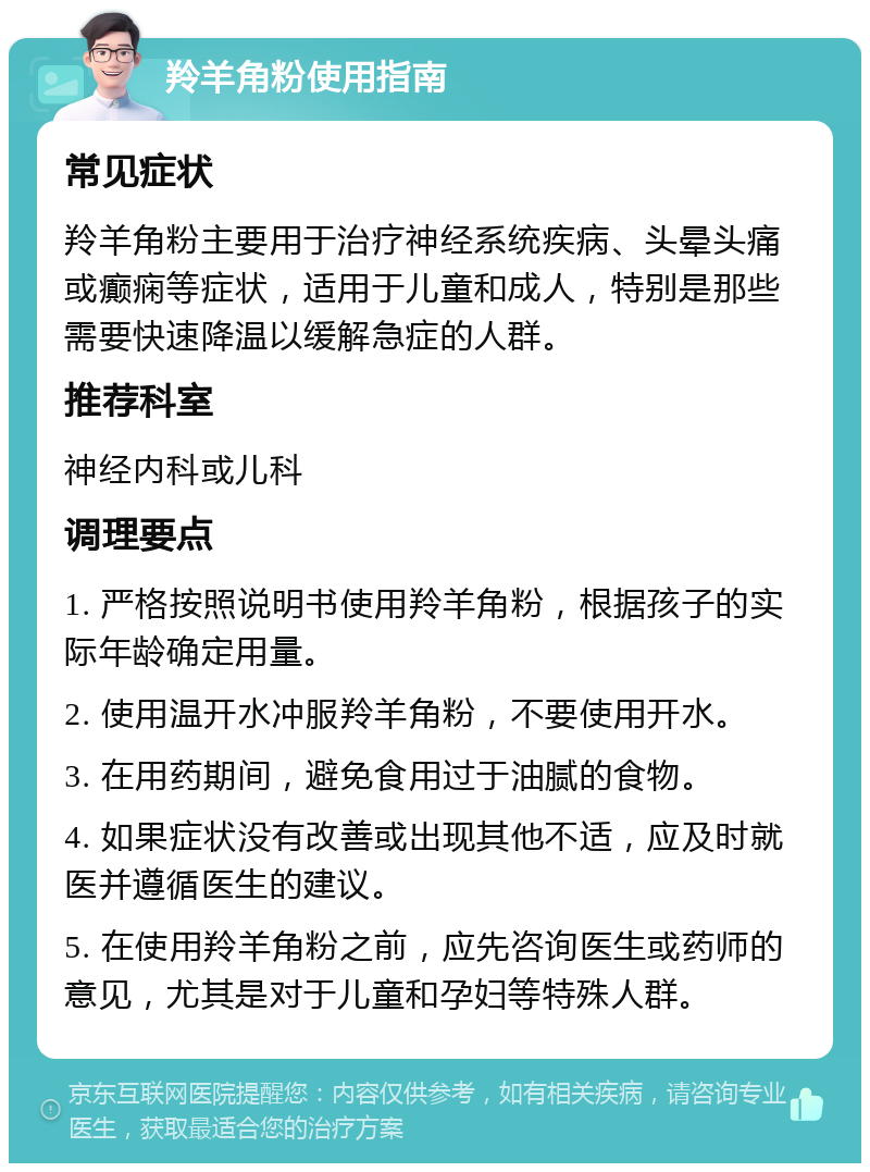 羚羊角粉使用指南 常见症状 羚羊角粉主要用于治疗神经系统疾病、头晕头痛或癫痫等症状，适用于儿童和成人，特别是那些需要快速降温以缓解急症的人群。 推荐科室 神经内科或儿科 调理要点 1. 严格按照说明书使用羚羊角粉，根据孩子的实际年龄确定用量。 2. 使用温开水冲服羚羊角粉，不要使用开水。 3. 在用药期间，避免食用过于油腻的食物。 4. 如果症状没有改善或出现其他不适，应及时就医并遵循医生的建议。 5. 在使用羚羊角粉之前，应先咨询医生或药师的意见，尤其是对于儿童和孕妇等特殊人群。