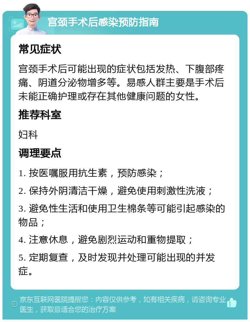 宫颈手术后感染预防指南 常见症状 宫颈手术后可能出现的症状包括发热、下腹部疼痛、阴道分泌物增多等。易感人群主要是手术后未能正确护理或存在其他健康问题的女性。 推荐科室 妇科 调理要点 1. 按医嘱服用抗生素，预防感染； 2. 保持外阴清洁干燥，避免使用刺激性洗液； 3. 避免性生活和使用卫生棉条等可能引起感染的物品； 4. 注意休息，避免剧烈运动和重物提取； 5. 定期复查，及时发现并处理可能出现的并发症。