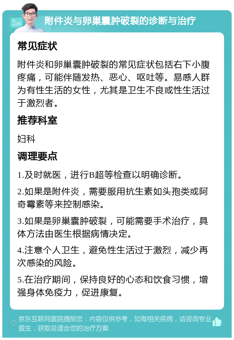 附件炎与卵巢囊肿破裂的诊断与治疗 常见症状 附件炎和卵巢囊肿破裂的常见症状包括右下小腹疼痛，可能伴随发热、恶心、呕吐等。易感人群为有性生活的女性，尤其是卫生不良或性生活过于激烈者。 推荐科室 妇科 调理要点 1.及时就医，进行B超等检查以明确诊断。 2.如果是附件炎，需要服用抗生素如头孢类或阿奇霉素等来控制感染。 3.如果是卵巢囊肿破裂，可能需要手术治疗，具体方法由医生根据病情决定。 4.注意个人卫生，避免性生活过于激烈，减少再次感染的风险。 5.在治疗期间，保持良好的心态和饮食习惯，增强身体免疫力，促进康复。