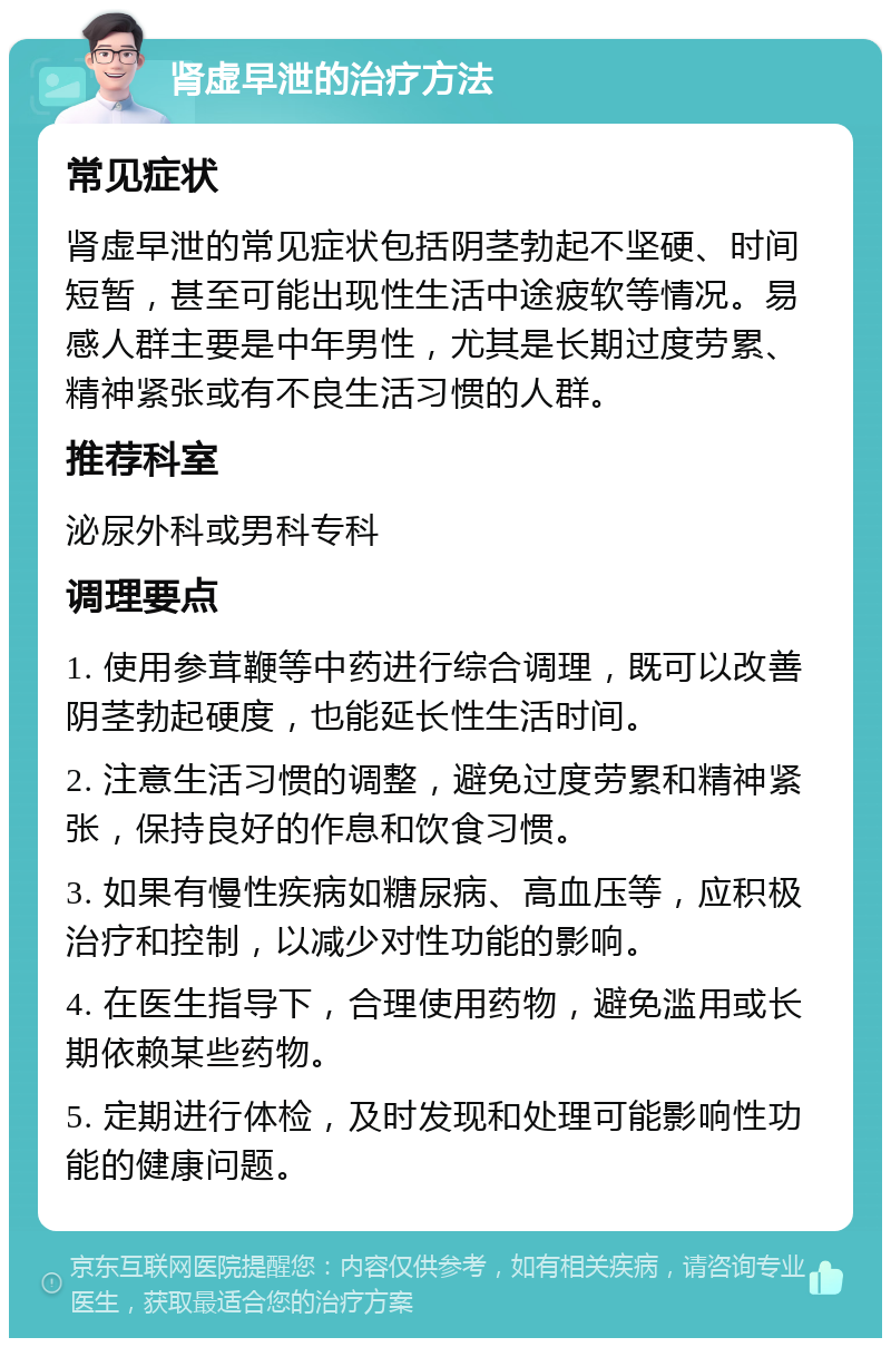 肾虚早泄的治疗方法 常见症状 肾虚早泄的常见症状包括阴茎勃起不坚硬、时间短暂，甚至可能出现性生活中途疲软等情况。易感人群主要是中年男性，尤其是长期过度劳累、精神紧张或有不良生活习惯的人群。 推荐科室 泌尿外科或男科专科 调理要点 1. 使用参茸鞭等中药进行综合调理，既可以改善阴茎勃起硬度，也能延长性生活时间。 2. 注意生活习惯的调整，避免过度劳累和精神紧张，保持良好的作息和饮食习惯。 3. 如果有慢性疾病如糖尿病、高血压等，应积极治疗和控制，以减少对性功能的影响。 4. 在医生指导下，合理使用药物，避免滥用或长期依赖某些药物。 5. 定期进行体检，及时发现和处理可能影响性功能的健康问题。