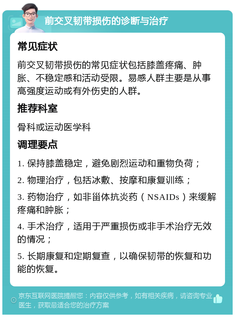 前交叉韧带损伤的诊断与治疗 常见症状 前交叉韧带损伤的常见症状包括膝盖疼痛、肿胀、不稳定感和活动受限。易感人群主要是从事高强度运动或有外伤史的人群。 推荐科室 骨科或运动医学科 调理要点 1. 保持膝盖稳定，避免剧烈运动和重物负荷； 2. 物理治疗，包括冰敷、按摩和康复训练； 3. 药物治疗，如非甾体抗炎药（NSAIDs）来缓解疼痛和肿胀； 4. 手术治疗，适用于严重损伤或非手术治疗无效的情况； 5. 长期康复和定期复查，以确保韧带的恢复和功能的恢复。