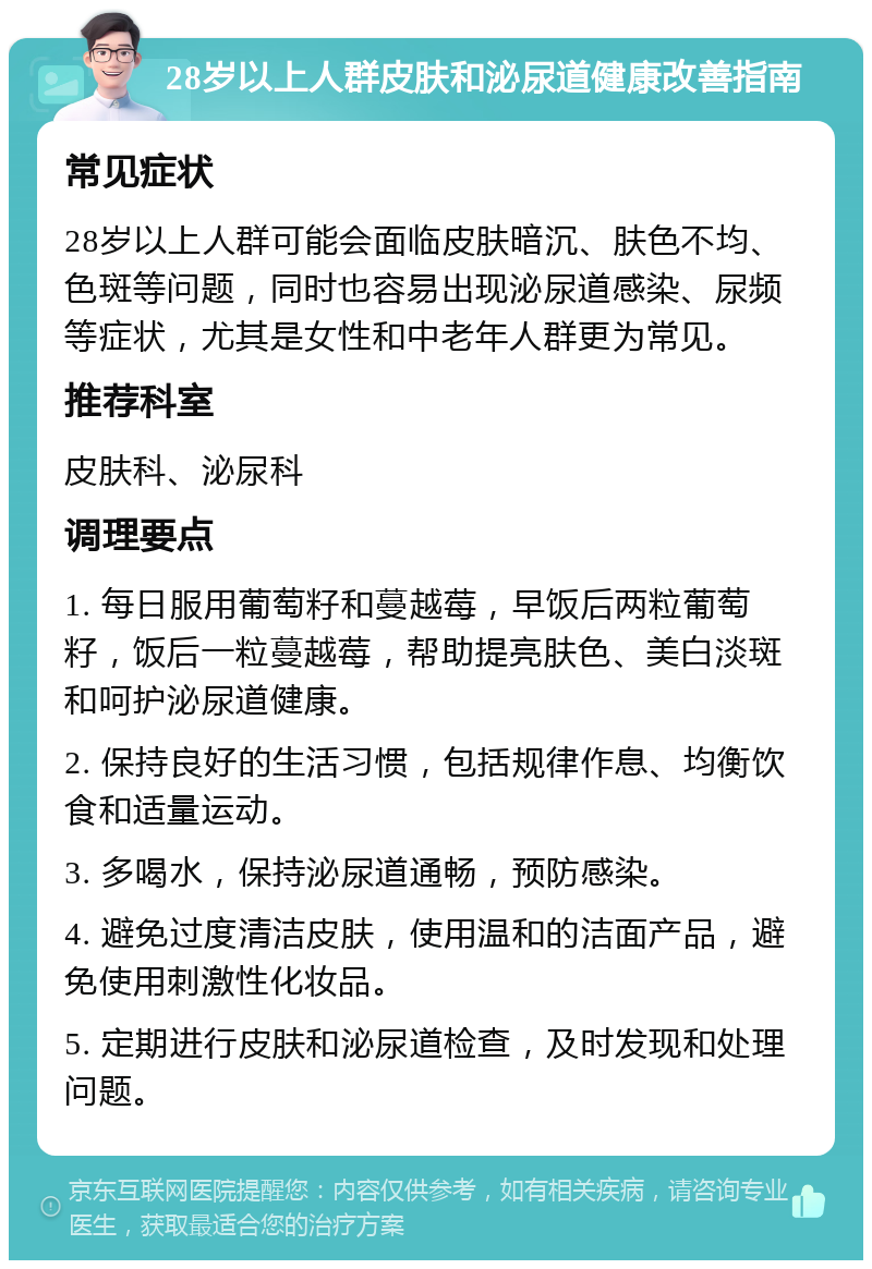 28岁以上人群皮肤和泌尿道健康改善指南 常见症状 28岁以上人群可能会面临皮肤暗沉、肤色不均、色斑等问题，同时也容易出现泌尿道感染、尿频等症状，尤其是女性和中老年人群更为常见。 推荐科室 皮肤科、泌尿科 调理要点 1. 每日服用葡萄籽和蔓越莓，早饭后两粒葡萄籽，饭后一粒蔓越莓，帮助提亮肤色、美白淡斑和呵护泌尿道健康。 2. 保持良好的生活习惯，包括规律作息、均衡饮食和适量运动。 3. 多喝水，保持泌尿道通畅，预防感染。 4. 避免过度清洁皮肤，使用温和的洁面产品，避免使用刺激性化妆品。 5. 定期进行皮肤和泌尿道检查，及时发现和处理问题。