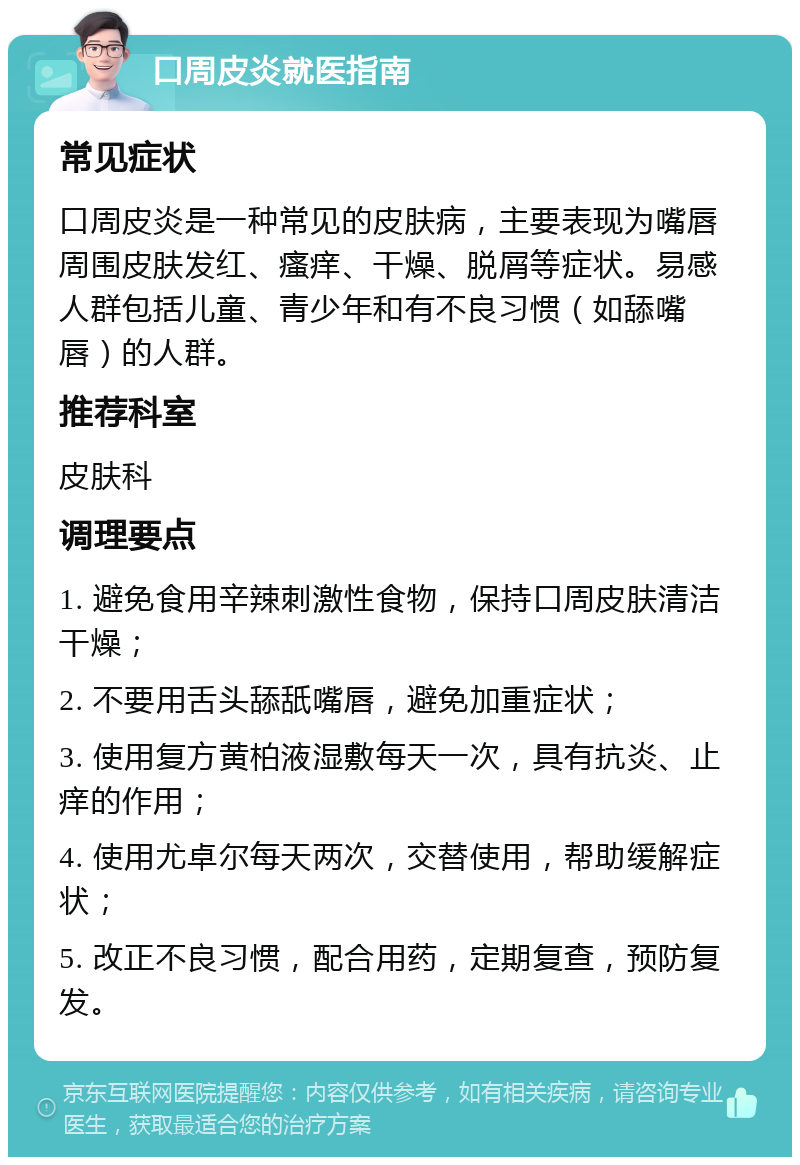 口周皮炎就医指南 常见症状 口周皮炎是一种常见的皮肤病，主要表现为嘴唇周围皮肤发红、瘙痒、干燥、脱屑等症状。易感人群包括儿童、青少年和有不良习惯（如舔嘴唇）的人群。 推荐科室 皮肤科 调理要点 1. 避免食用辛辣刺激性食物，保持口周皮肤清洁干燥； 2. 不要用舌头舔舐嘴唇，避免加重症状； 3. 使用复方黄柏液湿敷每天一次，具有抗炎、止痒的作用； 4. 使用尤卓尔每天两次，交替使用，帮助缓解症状； 5. 改正不良习惯，配合用药，定期复查，预防复发。