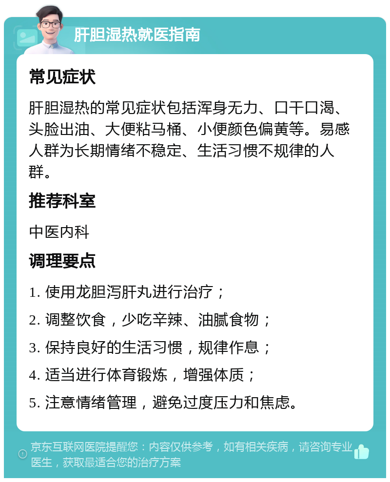 肝胆湿热就医指南 常见症状 肝胆湿热的常见症状包括浑身无力、口干口渴、头脸出油、大便粘马桶、小便颜色偏黄等。易感人群为长期情绪不稳定、生活习惯不规律的人群。 推荐科室 中医内科 调理要点 1. 使用龙胆泻肝丸进行治疗； 2. 调整饮食，少吃辛辣、油腻食物； 3. 保持良好的生活习惯，规律作息； 4. 适当进行体育锻炼，增强体质； 5. 注意情绪管理，避免过度压力和焦虑。