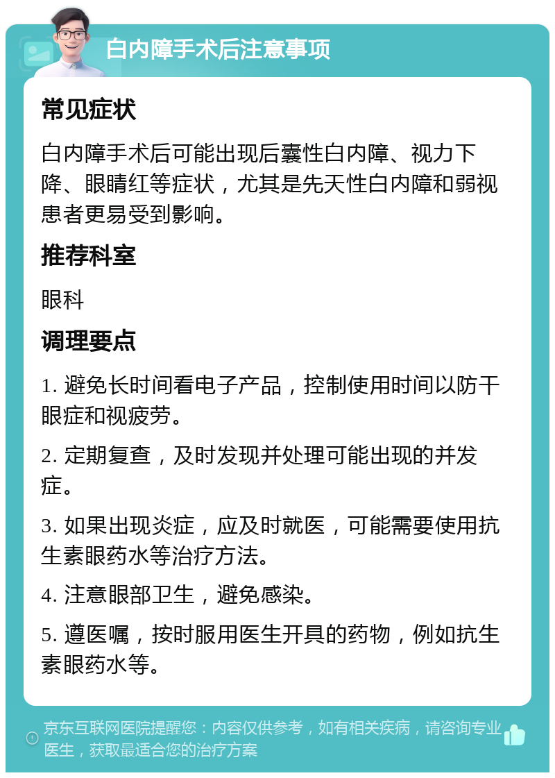 白内障手术后注意事项 常见症状 白内障手术后可能出现后囊性白内障、视力下降、眼睛红等症状，尤其是先天性白内障和弱视患者更易受到影响。 推荐科室 眼科 调理要点 1. 避免长时间看电子产品，控制使用时间以防干眼症和视疲劳。 2. 定期复查，及时发现并处理可能出现的并发症。 3. 如果出现炎症，应及时就医，可能需要使用抗生素眼药水等治疗方法。 4. 注意眼部卫生，避免感染。 5. 遵医嘱，按时服用医生开具的药物，例如抗生素眼药水等。